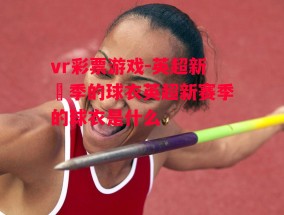 vr彩票游戏-英超新賽季的球衣英超新赛季的球衣是什么